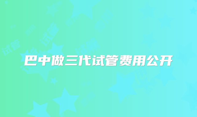 巴中做三代试管费用公开