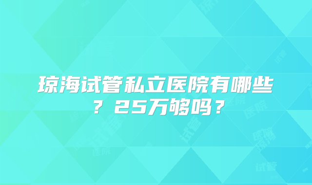 琼海试管私立医院有哪些？25万够吗？