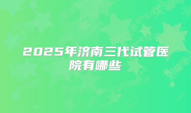 2025年济南三代试管医院有哪些