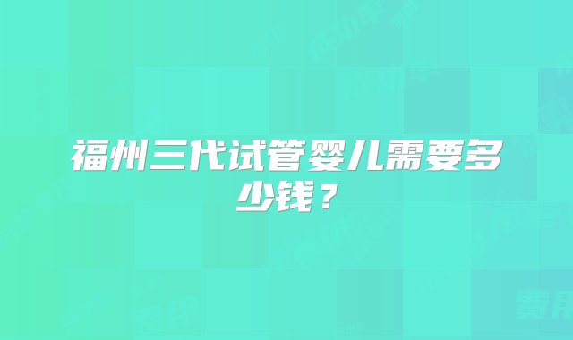 福州三代试管婴儿需要多少钱？