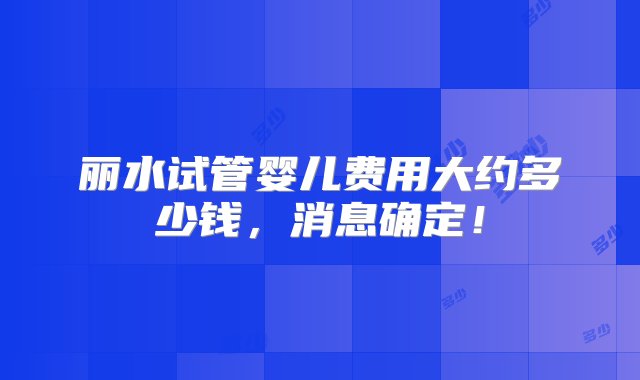 丽水试管婴儿费用大约多少钱，消息确定！