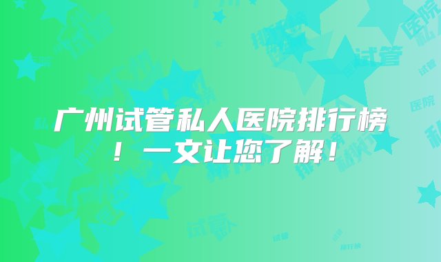 广州试管私人医院排行榜！一文让您了解！