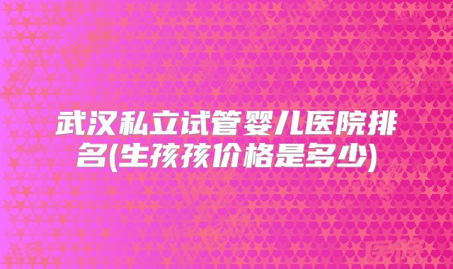 武汉私立试管婴儿医院排名(生孩孩价格是多少)