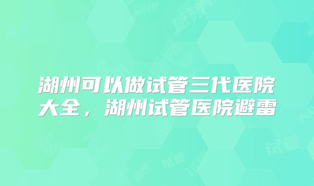 湖州可以做试管三代医院大全，湖州试管医院避雷