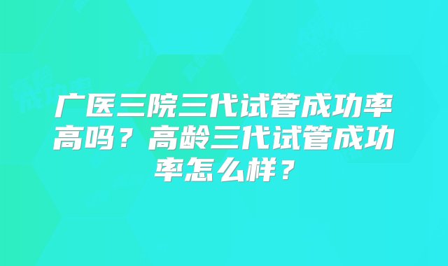 广医三院三代试管成功率高吗？高龄三代试管成功率怎么样？