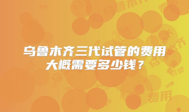 乌鲁木齐三代试管的费用大概需要多少钱？