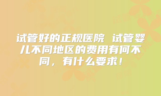 试管好的正规医院 试管婴儿不同地区的费用有何不同，有什么要求！