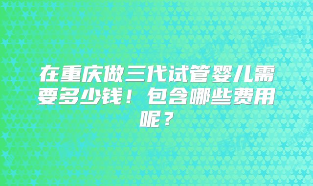 在重庆做三代试管婴儿需要多少钱！包含哪些费用呢？