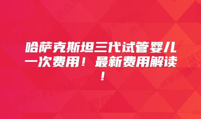 哈萨克斯坦三代试管婴儿一次费用！最新费用解读！