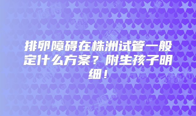 排卵障碍在株洲试管一般定什么方案？附生孩子明细！