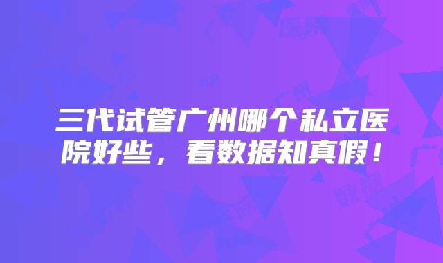 三代试管广州哪个私立医院好些，看数据知真假！