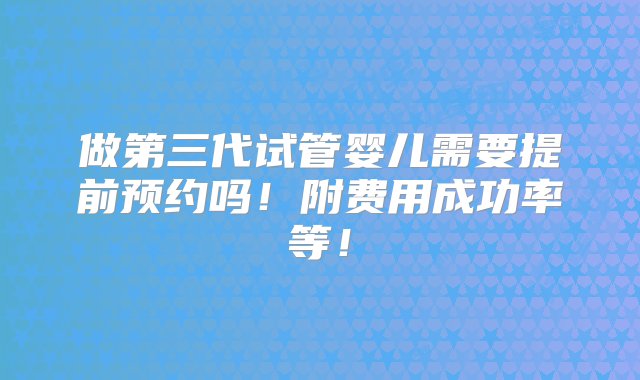 做第三代试管婴儿需要提前预约吗！附费用成功率等！