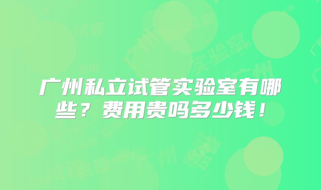 广州私立试管实验室有哪些？费用贵吗多少钱！