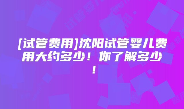 [试管费用]沈阳试管婴儿费用大约多少！你了解多少！