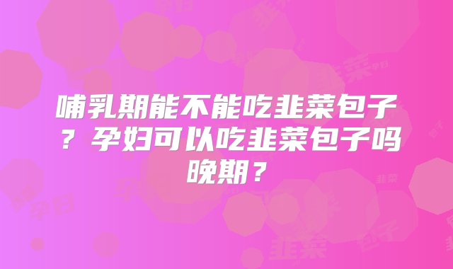 哺乳期能不能吃韭菜包子？孕妇可以吃韭菜包子吗晚期？