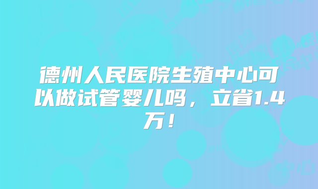 德州人民医院生殖中心可以做试管婴儿吗，立省1.4万！