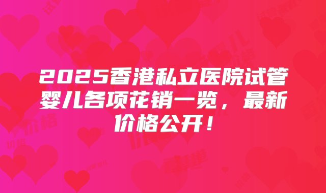 2025香港私立医院试管婴儿各项花销一览，最新价格公开！