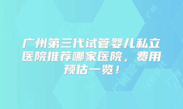 广州第三代试管婴儿私立医院推荐哪家医院，费用预估一览！