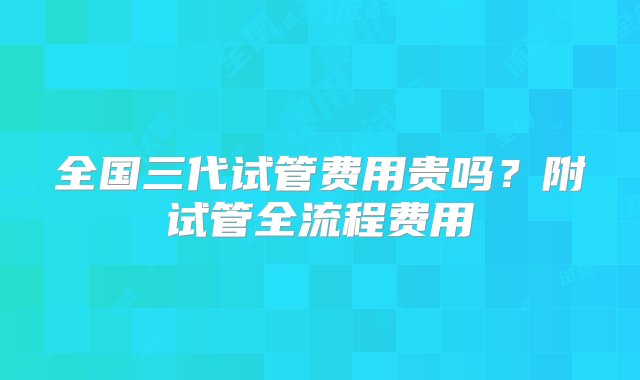 全国三代试管费用贵吗？附试管全流程费用