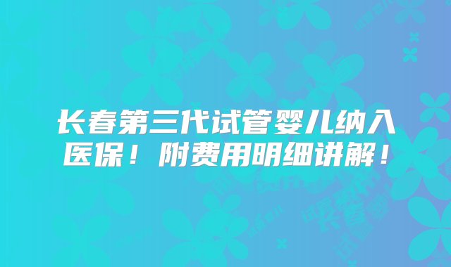 长春第三代试管婴儿纳入医保！附费用明细讲解！