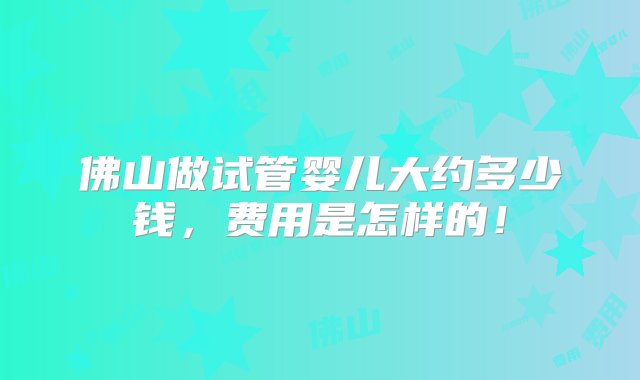 佛山做试管婴儿大约多少钱，费用是怎样的！