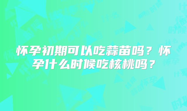 怀孕初期可以吃蒜苗吗？怀孕什么时候吃核桃吗？