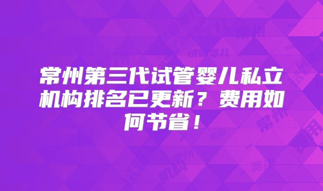 常州第三代试管婴儿私立机构排名已更新？费用如何节省！