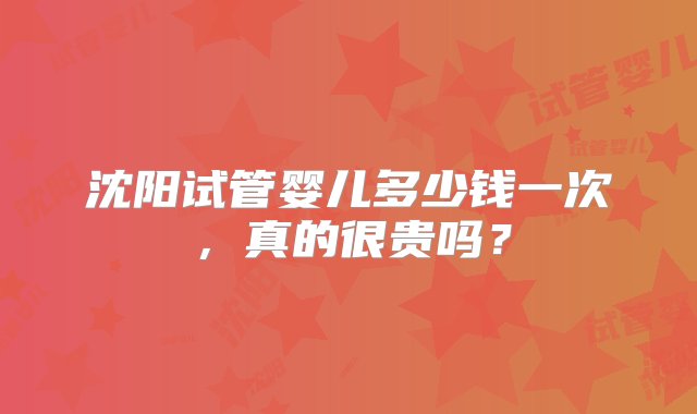 沈阳试管婴儿多少钱一次，真的很贵吗？