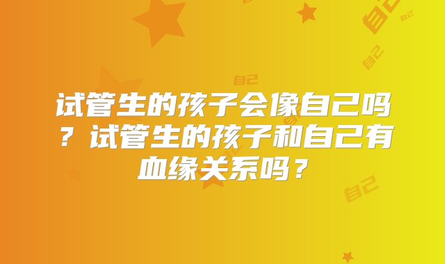 试管生的孩子会像自己吗？试管生的孩子和自己有血缘关系吗？