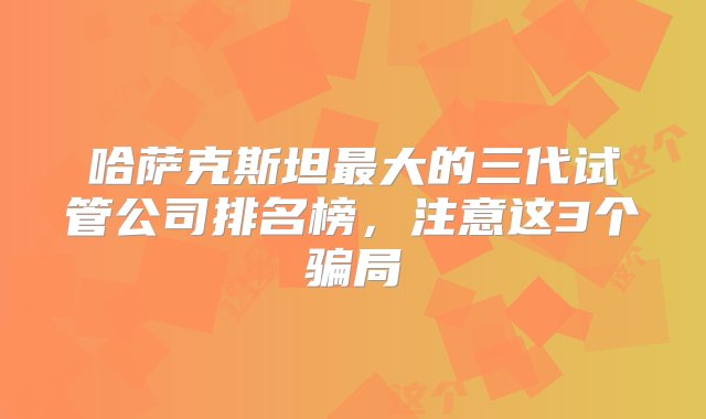 哈萨克斯坦最大的三代试管公司排名榜，注意这3个骗局