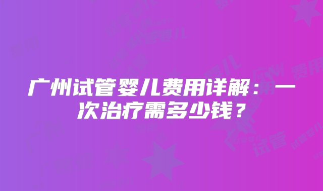 广州试管婴儿费用详解：一次治疗需多少钱？