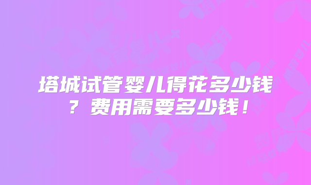 塔城试管婴儿得花多少钱？费用需要多少钱！