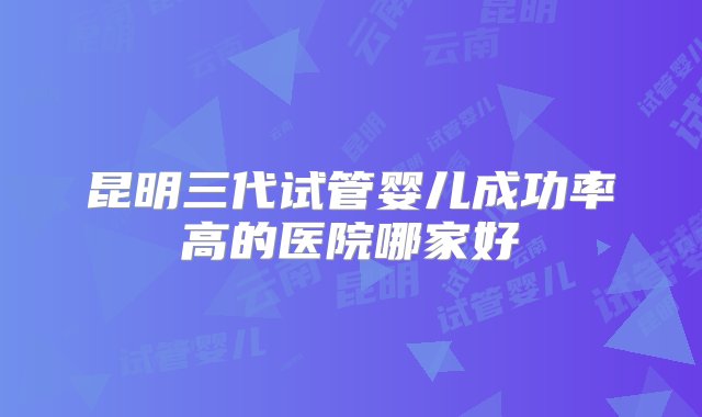 昆明三代试管婴儿成功率高的医院哪家好