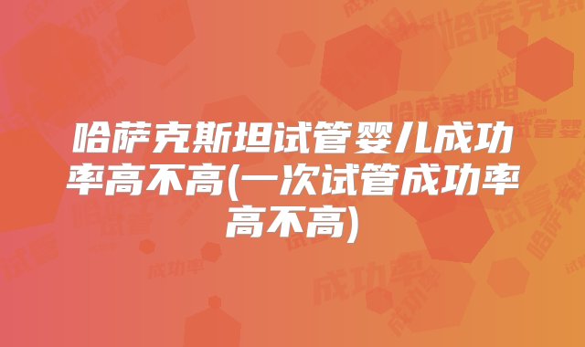 哈萨克斯坦试管婴儿成功率高不高(一次试管成功率高不高)