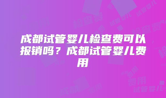 成都试管婴儿检查费可以报销吗？成都试管婴儿费用