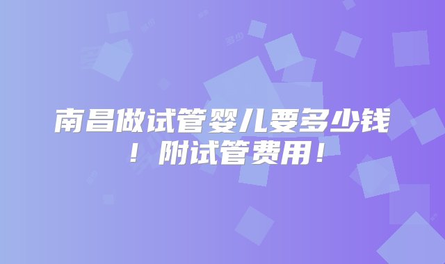 南昌做试管婴儿要多少钱！附试管费用！