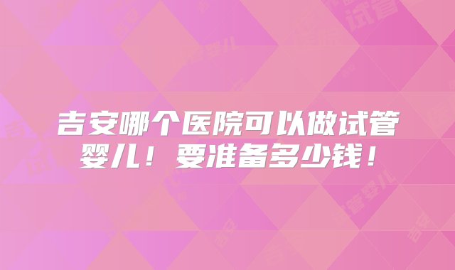 吉安哪个医院可以做试管婴儿！要准备多少钱！