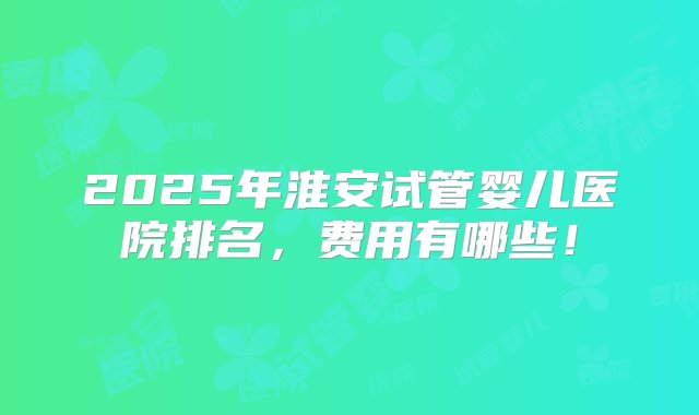 2025年淮安试管婴儿医院排名，费用有哪些！