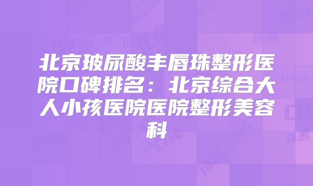 北京玻尿酸丰唇珠整形医院口碑排名：北京综合大人小孩医院医院整形美容科