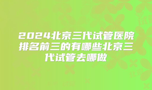 2024北京三代试管医院排名前三的有哪些北京三代试管去哪做