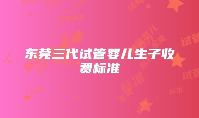 东莞三代试管婴儿生子收费标准