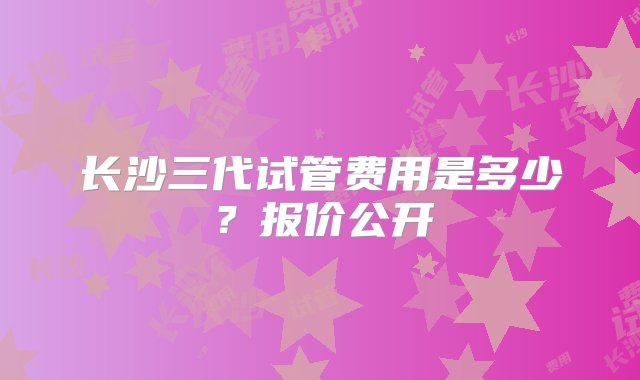 长沙三代试管费用是多少？报价公开