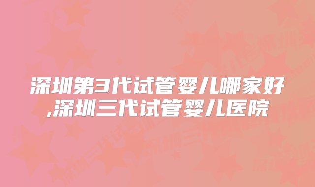 深圳第3代试管婴儿哪家好,深圳三代试管婴儿医院