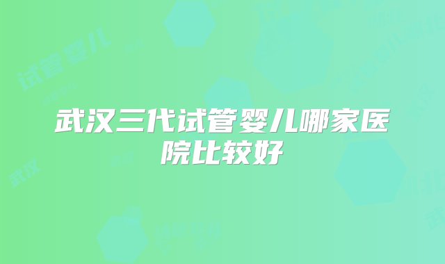 武汉三代试管婴儿哪家医院比较好