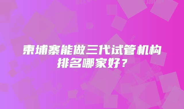 柬埔寨能做三代试管机构排名哪家好？