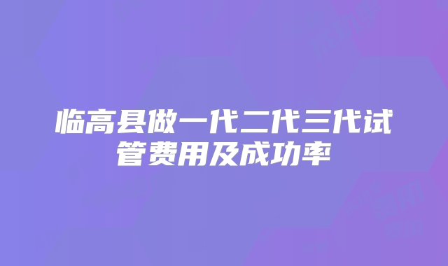 临高县做一代二代三代试管费用及成功率