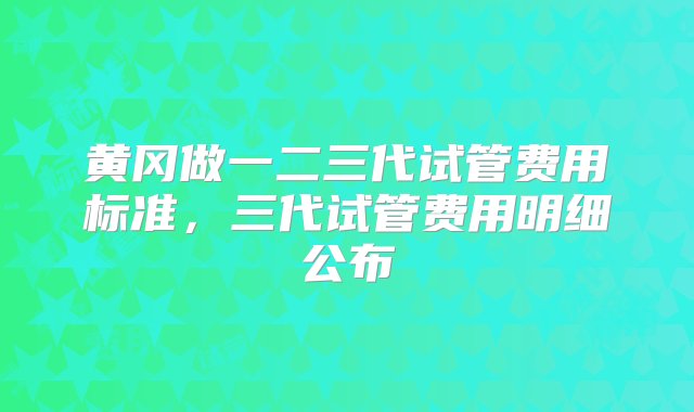 黄冈做一二三代试管费用标准，三代试管费用明细公布