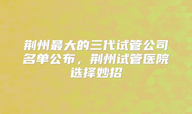 荆州最大的三代试管公司名单公布，荆州试管医院选择妙招