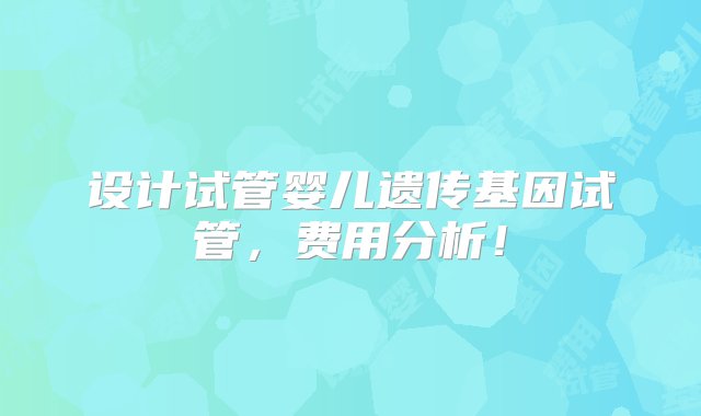 设计试管婴儿遗传基因试管，费用分析！