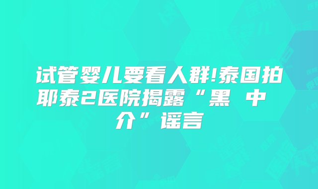 试管婴儿要看人群!泰国拍耶泰2医院揭露“黑 中 介”谣言